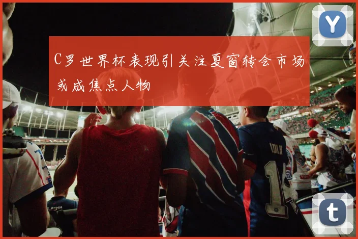 C罗世界杯表现引关注夏窗转会市场或成焦点人物