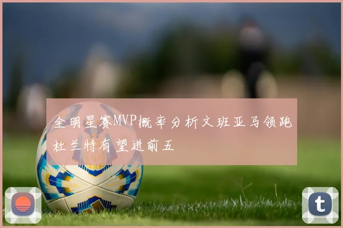 全明星赛MVP概率分析文班亚马领跑杜兰特有望进前五