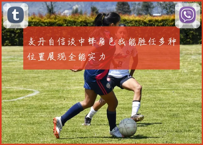 麦丹自信谈中锋角色我能胜任多种位置展现全能实力