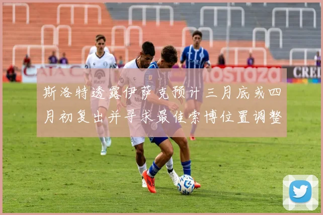 斯洛特透露伊萨克预计三月底或四月初复出并寻求最佳索博位置调整方案