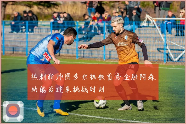 热刺新帅图多尔执教首秀全胜阿森纳能否迎来挑战时刻
