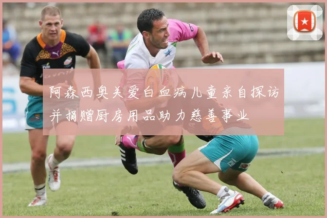 阿森西奥关爱白血病儿童亲自探访并捐赠厨房用品助力慈善事业