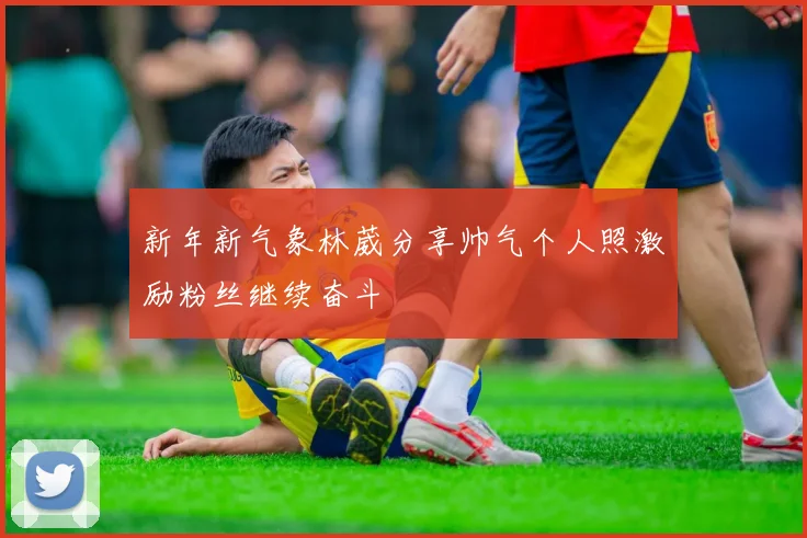新年新气象林葳分享帅气个人照激励粉丝继续奋斗