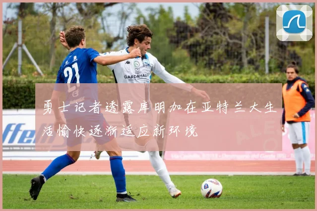 勇士记者透露库明加在亚特兰大生活愉快逐渐适应新环境