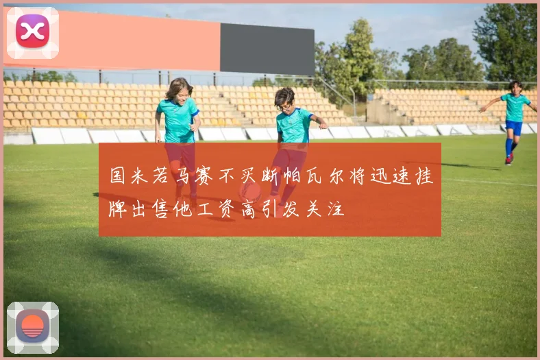 国米若马赛不买断帕瓦尔将迅速挂牌出售他工资高引发关注