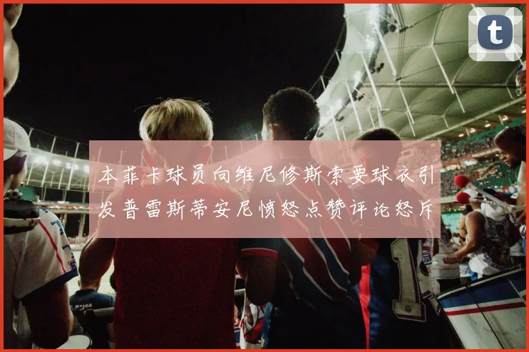 本菲卡球员向维尼修斯索要球衣引发普雷斯蒂安尼愤怒点赞评论怒斥队友