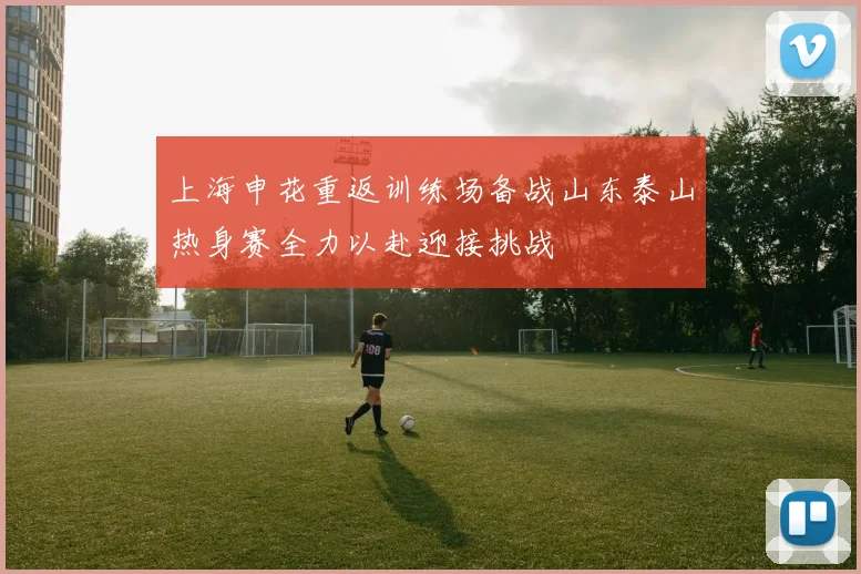 上海申花重返训练场备战山东泰山热身赛全力以赴迎接挑战