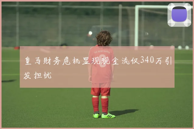 皇马财务危机显现现金流仅340万引发担忧