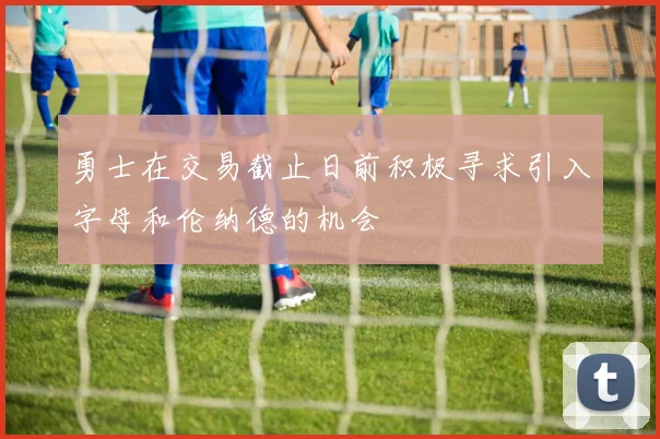 勇士在交易截止日前积极寻求引入字母和伦纳德的机会