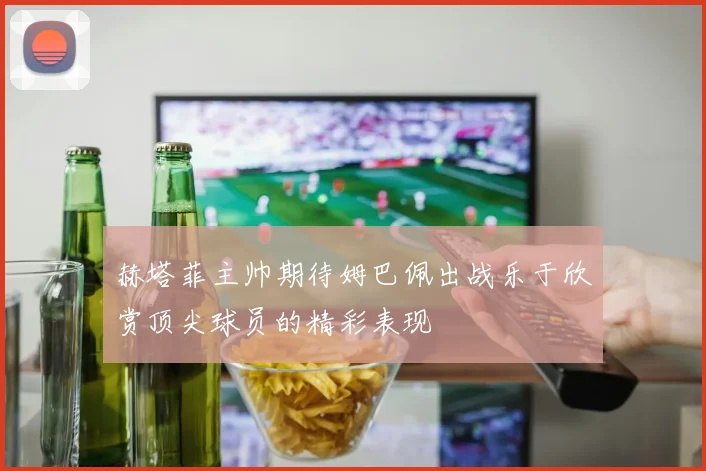 赫塔菲主帅期待姆巴佩出战乐于欣赏顶尖球员的精彩表现