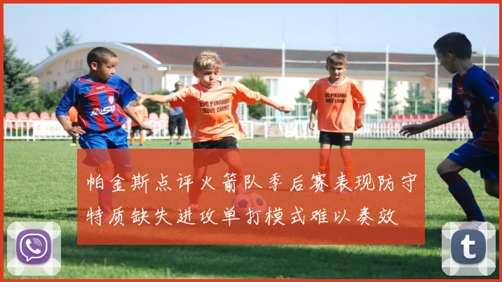 帕金斯点评火箭队季后赛表现防守特质缺失进攻单打模式难以奏效