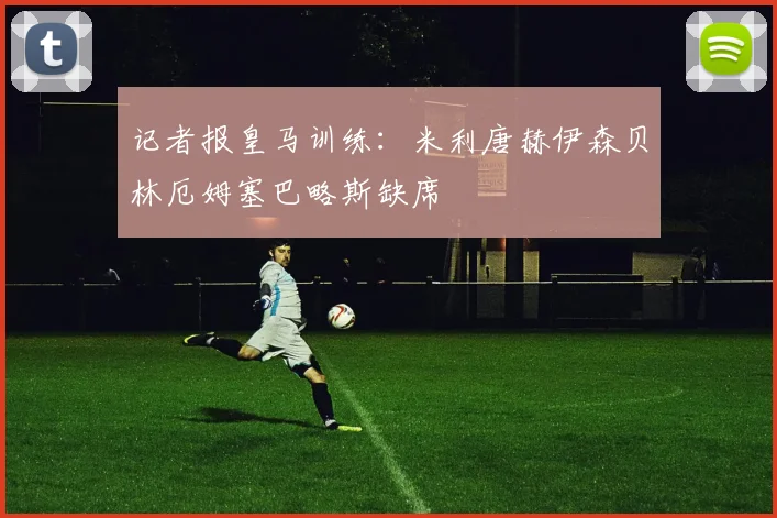 记者报皇马训练：米利唐赫伊森贝林厄姆塞巴略斯缺席