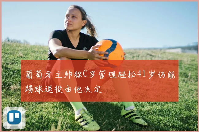 葡萄牙主帅称C罗管理轻松41岁仍能踢球退役由他决定