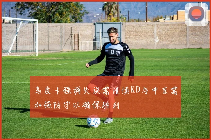 乌度卡强调失误需谨慎KD与申京需加强防守以确保胜利