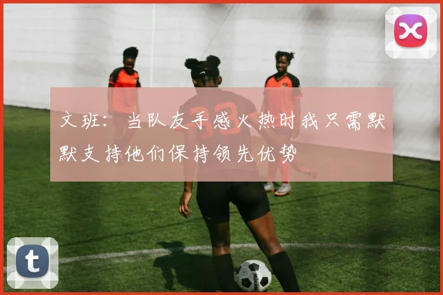 文班：当队友手感火热时我只需默默支持他们保持领先优势