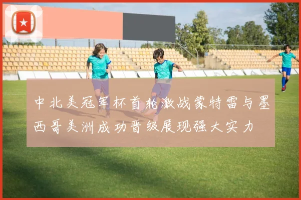 中北美冠军杯首轮激战蒙特雷与墨西哥美洲成功晋级展现强大实力