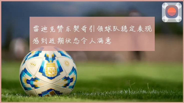 雷迪克赞东契奇引领球队稳定表现感到近期状态令人满意